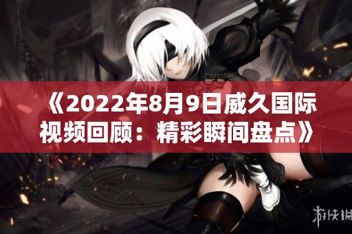《2022年8月9日威久國際視頻回顧：精彩瞬間盤點》