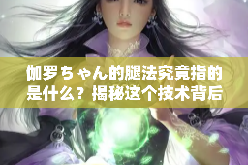 伽羅ちゃん的腿法究竟指的是什么？揭秘這個技術(shù)背后的意義