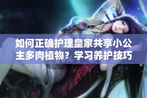 如何正確護(hù)理皇家共享小公主多肉植物？學(xué)習(xí)養(yǎng)護(hù)技巧，讓你的多肉煥發(fā)生機(jī)！