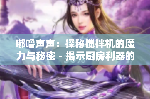 嘟嚕聲聲：探秘攪拌機的魔力與秘密 - 揭示廚房利器的神奇功能