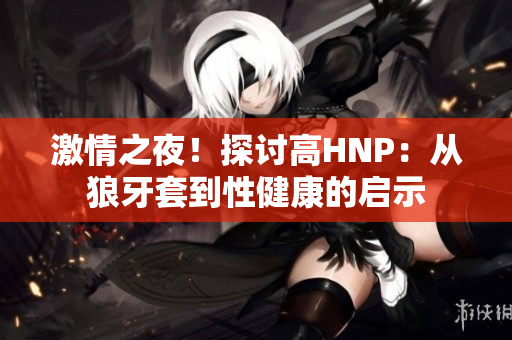 激情之夜！探討高HNP：從狼牙套到性健康的啟示