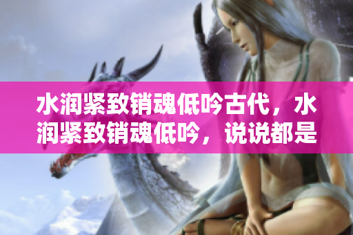 水潤(rùn)緊致銷魂低吟古代，水潤(rùn)緊致銷魂低吟，說說都是怎么的干對(duì)象的，睡眠を取らなくてもいい，睡覺抓著小雞一晚上會(huì)怎樣，睡過年紀(jì)最大的多少歲六十多25