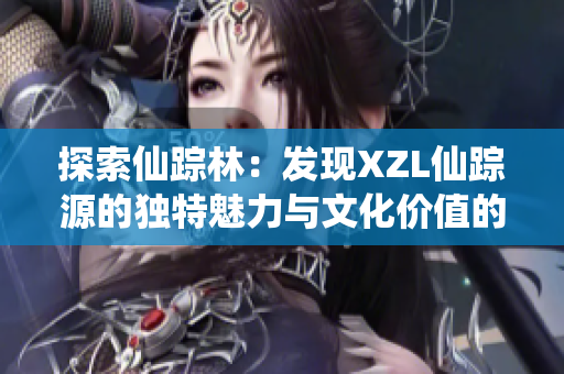 探索仙蹤林：發(fā)現(xiàn)XZL仙蹤源的獨特魅力與文化價值的奇妙旅程