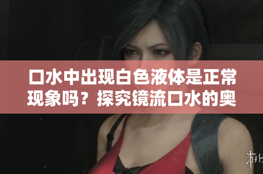 口水中出現(xiàn)白色液體是正?，F(xiàn)象嗎？探究鏡流口水的奧秘