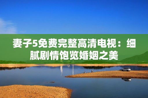 妻子5免費完整高清電視：細膩劇情飽覽婚姻之美