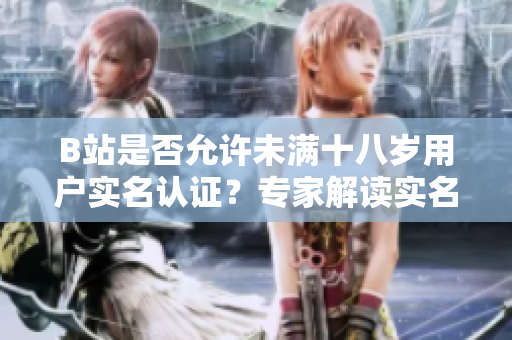 B站是否允許未滿十八歲用戶實(shí)名認(rèn)證？專家解讀實(shí)名認(rèn)證政策