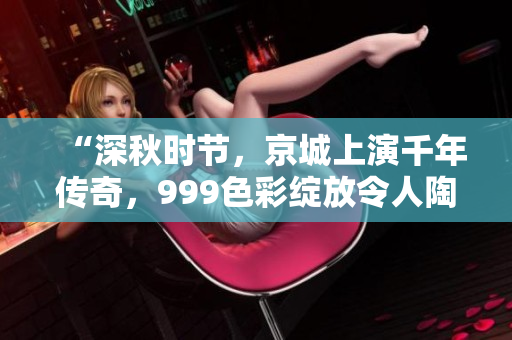 “深秋時節(jié)，京城上演千年傳奇，999色彩綻放令人陶醉”