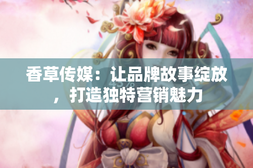 香草傳媒：讓品牌故事綻放，打造獨(dú)特營(yíng)銷魅力