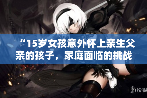 “15歲女孩意外懷上親生父親的孩子，家庭面臨的挑戰(zhàn)及解決方案”