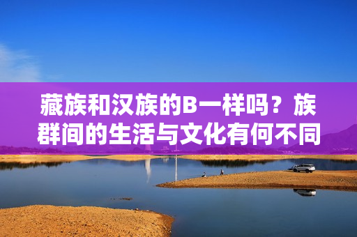藏族和漢族的B一樣嗎？族群間的生活與文化有何不同？