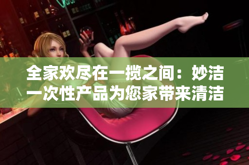 全家歡盡在一攬之間：妙潔一次性產(chǎn)品為您家?guī)砬鍧嵟c便利