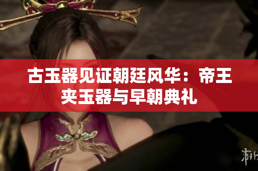 古玉器見(jiàn)證朝廷風(fēng)華：帝王夾玉器與早朝典禮
