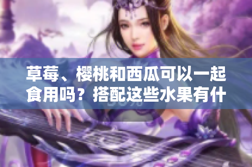 草莓、櫻桃和西瓜可以一起食用嗎？搭配這些水果有什么效果？