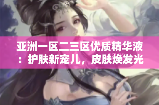 亞洲一區(qū)二三區(qū)優(yōu)質(zhì)精華液：護(hù)膚新寵兒，皮膚煥發(fā)光彩