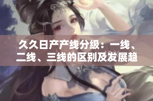 久久日產(chǎn)產(chǎn)線分級：一線、二線、三線的區(qū)別及發(fā)展趨勢