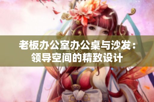 老板辦公室辦公桌與沙發(fā)：領(lǐng)導(dǎo)空間的精致設(shè)計(jì)