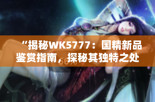 “揭秘WK5777：國(guó)精新品鑒賞指南，探秘其獨(dú)特之處與品質(zhì)保障”