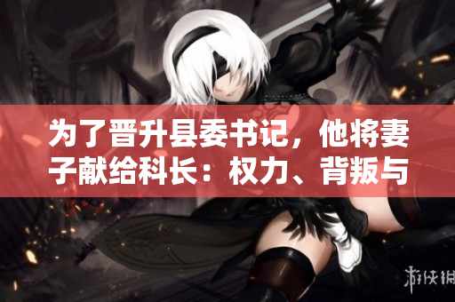 為了晉升縣委書(shū)記，他將妻子獻(xiàn)給科長(zhǎng)：權(quán)力、背叛與道德困境