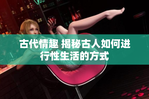 古代情趣 揭秘古人如何進(jìn)行性生活的方式