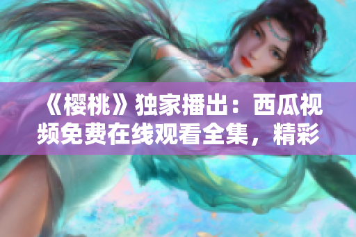 《櫻桃》獨家播出：西瓜視頻免費在線觀看全集，精彩劇情盡在眼前！