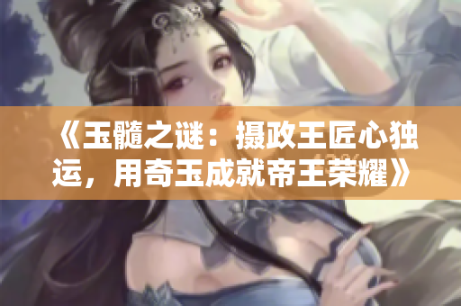 《玉髓之謎：攝政王匠心獨(dú)運(yùn)，用奇玉成就帝王榮耀》