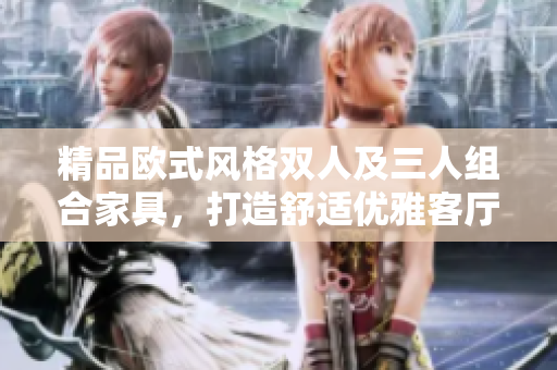 精品歐式風(fēng)格雙人及三人組合家具，打造舒適優(yōu)雅客廳家居環(huán)境