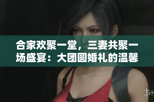 合家歡聚一堂，三妻共聚一場(chǎng)盛宴：大團(tuán)圓婚禮的溫馨故事