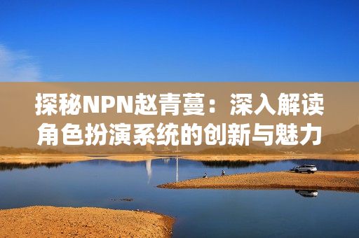 探秘NPN趙青蔓：深入解讀角色扮演系統(tǒng)的創(chuàng)新與魅力