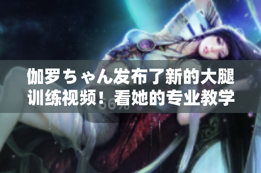 伽羅ちゃん發(fā)布了新的大腿訓(xùn)練視頻！看她的專業(yè)教學(xué)，打造完美曲線！