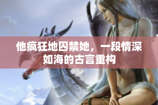 他瘋狂地囚禁她，一段情深如海的古言重構(gòu)