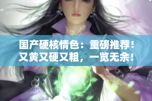 國產(chǎn)硬核情色：重磅推薦！又黃又硬又粗，一覽無余！