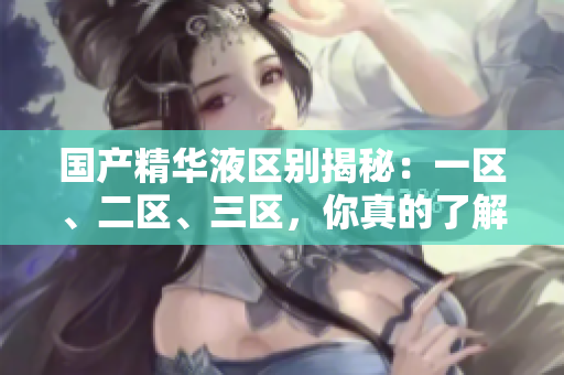 國(guó)產(chǎn)精華液區(qū)別揭秘：一區(qū)、二區(qū)、三區(qū)，你真的了解嗎？