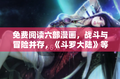 免費(fèi)閱讀六部漫畫，戰(zhàn)斗與冒險(xiǎn)并存，《斗羅大陸》等你來觀賞
