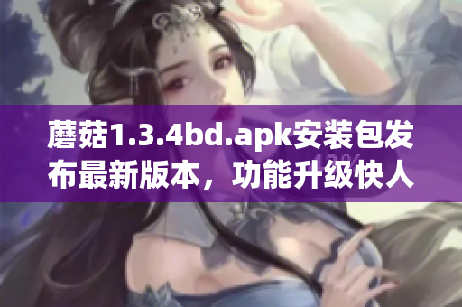 蘑菇1.3.4bd.apk安裝包發(fā)布最新版本，功能升級快人一步