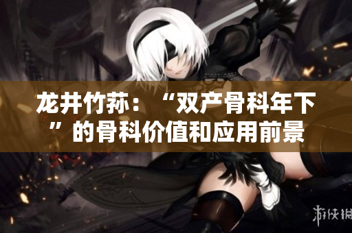 龍井竹蓀：“雙產(chǎn)骨科年下”的骨科價(jià)值和應(yīng)用前景