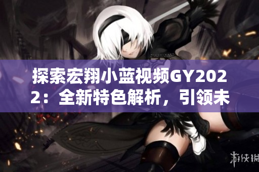 探索宏翔小藍視頻GY2022：全新特色解析，引領(lǐng)未來出行潮流
