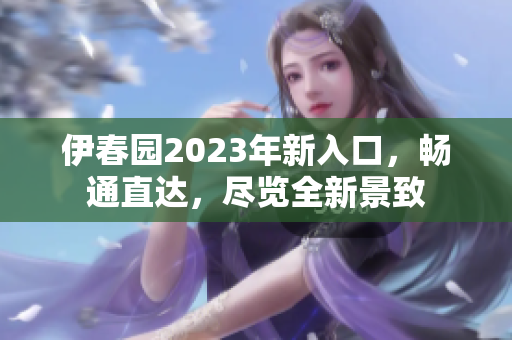 伊春園2023年新入口，暢通直達(dá)，盡覽全新景致