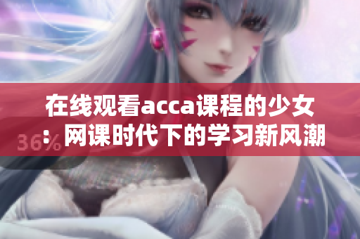 在線觀看acca課程的少女：網(wǎng)課時代下的學(xué)習(xí)新風(fēng)潮