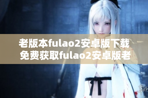 老版本fulao2安卓版下載 免費(fèi)獲取fulao2安卓版老版本步驟分享