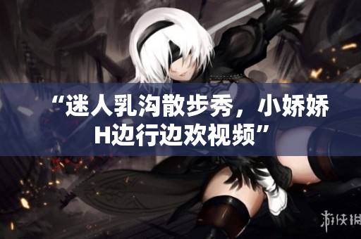 “迷人乳溝散步秀，小嬌嬌H邊行邊歡視頻”
