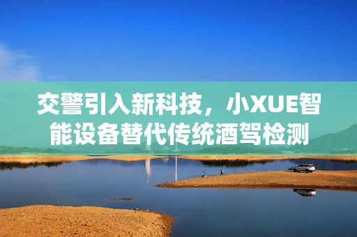 交警引入新科技，小XUE智能設(shè)備替代傳統(tǒng)酒駕檢測