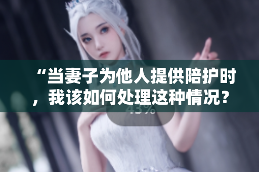 “當(dāng)妻子為他人提供陪護(hù)時，我該如何處理這種情況？”