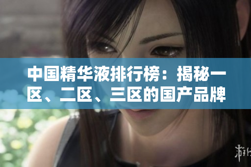 中國精華液排行榜：揭秘一區(qū)、二區(qū)、三區(qū)的國產品牌佳品
