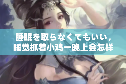睡眠を取らなくてもいい，睡覺(jué)抓著小雞一晚上會(huì)怎樣，睡過(guò)年紀(jì)最大的多少歲六十多，水潤(rùn)緊致銷魂低吟古代，水潤(rùn)緊致銷魂低吟，說(shuō)說(shuō)都是怎么的干對(duì)象的922