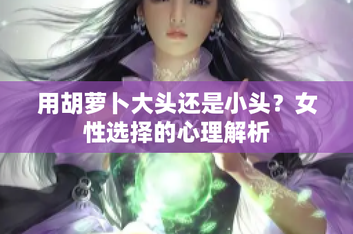 用胡蘿卜大頭還是小頭？女性選擇的心理解析