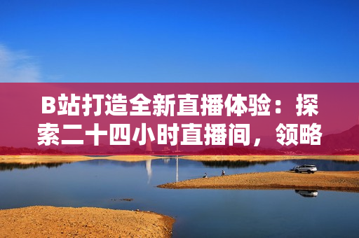 B站打造全新直播體驗：探索二十四小時直播間，領略不間斷的精彩內容