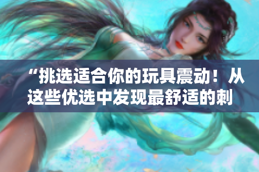 “挑選適合你的玩具震動(dòng)！從這些優(yōu)選中發(fā)現(xiàn)最舒適的刺激！”