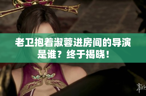 老衛(wèi)抱著淑蓉進(jìn)房間的導(dǎo)演是誰？終于揭曉！