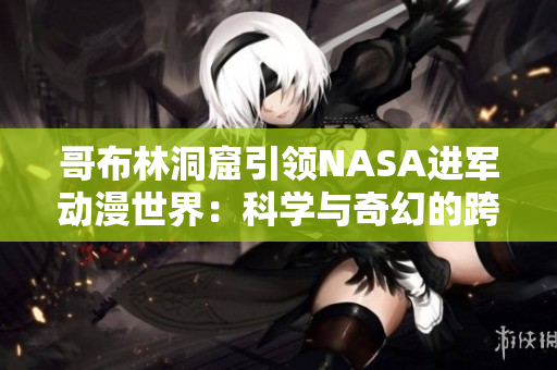 哥布林洞窟引領NASA進軍動漫世界：科學與奇幻的跨界探索