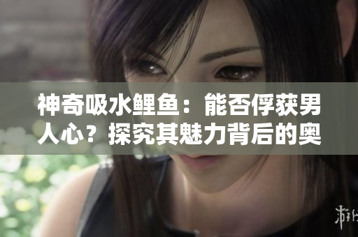 神奇吸水鯉魚：能否俘獲男人心？探究其魅力背后的奧秘